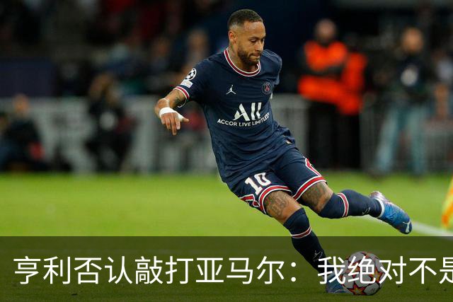 亨利否认敲打亚马尔：我绝对不是想压一压他的自尊心