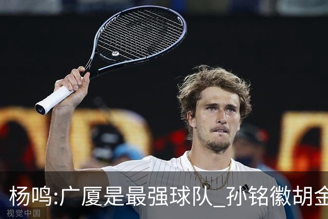 杨鸣:广厦是最强球队 孙铭徽胡金秋同位置顶级