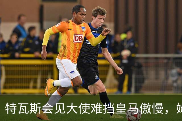 特瓦斯会见大使难挡皇马傲慢，姆巴佩争议令中国球迷失望