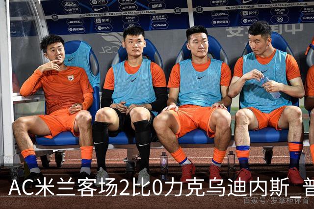 AC米兰客场2比0力克乌迪内斯 普利西奇闪击哈钦森收获处子球
