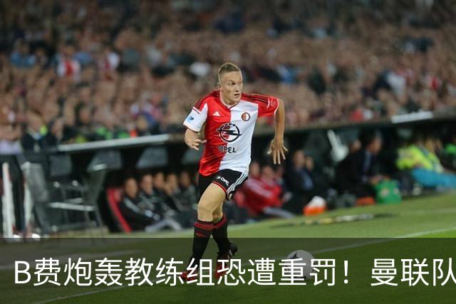 B费炮轰教练组恐遭重罚！曼联队长袖标悬了