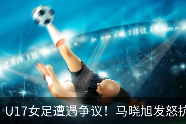 U17女足遭遇争议！马晓旭发怒抗议，点球被取消主裁两次改判